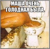 маша очень голодная была. 