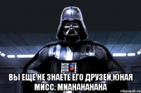  вы еще не знаете его друзей,юная мисс. mnahahahaha