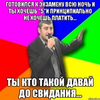 готовился к экзамену всю ночь и ты хочешь "5"и принципиально не хочешь платить... ты кто такой давай до свидания...