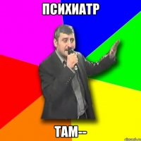 психиатр там--