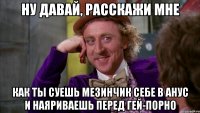 ну давай, расскажи мне как ты суешь мезинчик себе в анус и наяриваешь перед гей-порно