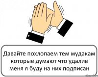 Давайте похлопаем тем мудакам которые думают что удалив меня я буду на них подписан