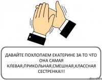 ДАВАЙТЕ ПОХЛОПАЕМ ЕКАТЕРИНЕ ЗА ТО ЧТО ОНА САМАЯ КЛЕВАЯ,ПРИКОЛЬНАЯ,СМЕШНАЯ,КЛАССНАЯ СЕСТРЕНКА!!!