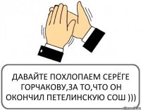 ДАВАЙТЕ ПОХЛОПАЕМ СЕРЁГЕ ГОРЧАКОВУ,ЗА ТО,ЧТО ОН ОКОНЧИЛ ПЕТЕЛИНСКУЮ СОШ )))