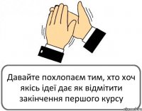 Давайте похлопаєм тим, хто хоч якісь ідеї дає як відмітити закінчення першого курсу