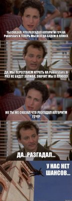 ТЫ СКАЗАЛ, ЧТО РАЗГАДАЛ АЛГОРИТМ ГСЧ НА Pokerstars И ТЕПЕРЬ МЫ ВСЕГДА БУДЕМ В ПЛЮСЕ ДА, МЫ ПЕРЕСТАНЕМ ИГРАТЬ НА Pokerstars, А РАЗ НЕ БУДЕТ ЗАЛИВА, ЗНАЧИТ МЫ В ПЛЮСЕ! НО ТЫ ЖЕ СКАЗАЛ ЧТО РАЗГАДАЛ АЛГОРИТМ ГСЧ!? ДА...РАЗГАДАЛ... У НАС НЕТ ШАНСОВ...