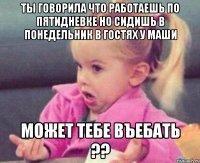 ты говорила что работаешь по пятидневке но сидишь в понедельник в гостях у маши может тебе въебать ??