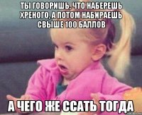 ты говоришь, что наберешь хреного, а потом набираешь свыше 100 баллов а чего же ссать тогда