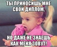 ты приносишь мне свой диплом, но даже не знаешь как меня зовут!