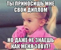 ты приносишь мне свой диплом но даже не знаешь как меня зовут!