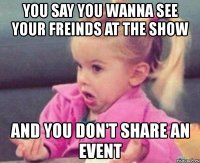 you say you wanna see your freinds at the show and you don't share an event