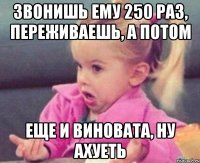 звонишь ему 250 раз, переживаешь, а потом еще и виновата, ну ахуеть