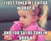 i just tuned my guitar in drop d and you say re tune in drop b
