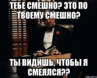 тебе смешно? это по твоему смешно? ты видишь, чтобы я смеялся??