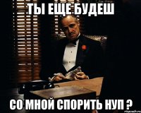 ты еще будеш со мной спорить нуп ?