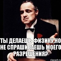 ТЫ ДЕЛАЕШЬ ФИЗИКУ,НО НЕ СПРАШИВАЕШЬ МОЕГО РАЗРЕШЕНИЯ?