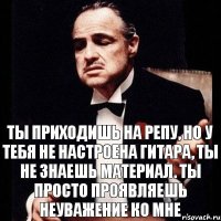 ты приходишь на репу, но у тебя не настроена гитара, ты не знаешь материал. ты просто проявляешь неуважение ко мне