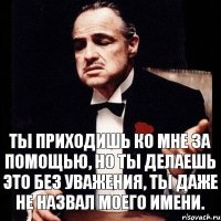 Ты приходишь ко мне за помощью, Но ты делаешь это без уважения, ты даже не назвал моего имени.