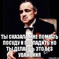 ты сказала мне помыть посуду и погладить но ты делаешь это без уважения