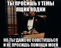 ты просишь у темы ящик водки но ты даже не советуешься и не просишь помощи моей