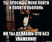 ты просишь меня пойти и попить оболонь но ты делаешь это без уважения!