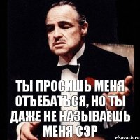 Ты просишь меня отъебаться, но ты даже не называешь меня сэр