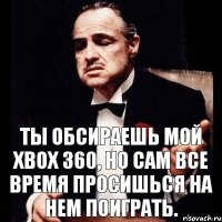 Ты обсираешь мой Xbox 360, но сам все время просишься на нем поиграть.