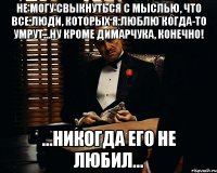 не могу свыкнуться с мыслью, что все люди, которых я люблю когда-то умрут...ну кроме димарчука, конечно! ...никогда его не любил...