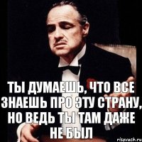 ты думаешь, что все знаешь про эту страну, но ведь ты там даже не был