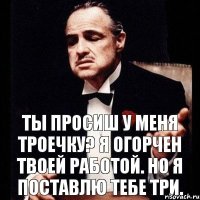 ты просиш у меня троечку? я огорчен твоей работой. но я поставлю тебе три.