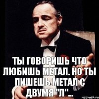 ты говоришь что любишь метал. но ты пишешь метал с двумя "л"...