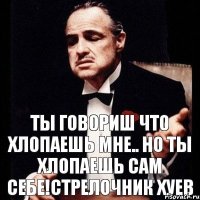 ты говориш что хлопаешь мне.. но ты хлопаешь сам себе!стрелочник хуев