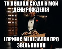 ти прішол сюда в мой день рожденія і приніс мені заяву про звільниння