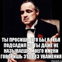 Ты просишь что бы я тебя подсадил но ты даже не называешь моего имени говоришь это без уважения