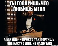 ты говоришь что любишь меня а берешь- и просто так портишь мне настроение, не надо так!