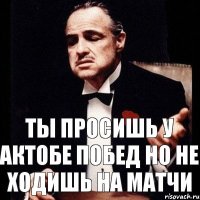 ТЫ ПРОСИШЬ У АКТОБЕ ПОБЕД НО НЕ ХОДИШЬ НА МАТЧИ