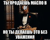 ты продаешь масло в 0! но ты делаешь это без уважения