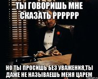 ты говоришь мне сказать рррррр но ты просишь без уважения,ты даже не называешь меня царем