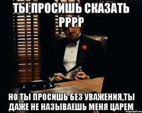 ты просишь сказать рррр но ты просишь без уважения,ты даже не называешь меня царем