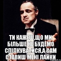 ти кажеш,що ми більше не будемо спілкуватися,а сам ставиш мені лайки