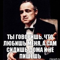 Ты говоришь. что любишь меня, а сам сидишь дома и не пишешь