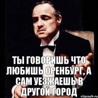 ты говоришь что любишь Оренбург, а сам уезжаешь в другой город