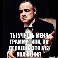 Ты учишь меня грамматики, но делаешь это без уважения