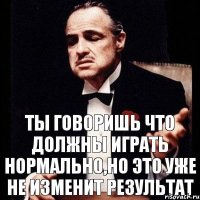 ты говоришь что должны играть нормально,но это уже не изменит результат