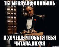 ты меня анфоловишь и хочешь чтобы я тебя читала.нихуя