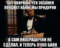 ты говоришь что экзамен покажет какие мы придурки а сам нихерашечки не сделал, и теперь очко баян