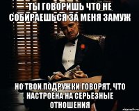 ты говоришь что не собираешься за меня замуж но твои подружки говорят, что настроена на серьезные отношения