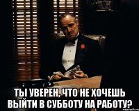  ты уверен, что не хочешь выйти в субботу на работу?