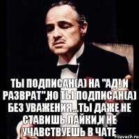 ты подписан(а) на "Ад! И Разврат",но ты подписан(а) без уважения...ты даже не ставишь лайки,и не учавствуешь в чате