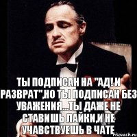 ты подписан на "Ад! И Разврат",но ты подписан без уважения...ты даже не ставишь лайки,и не учавствуешь в чате